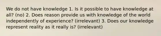 We do not have knowledge 1. Is it possible to have knowledge at all? (no) 2. Does reason provide us with knowledge of the world independently of experience? (irrelevant) 3. Does our knowledge represent reality as it really is? (irrelevant)