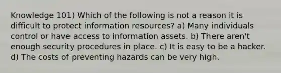 Knowledge 101) Which of the following is not a reason it is difficult to protect information resources? a) Many individuals control or have access to information assets. b) There aren't enough security procedures in place. c) It is easy to be a hacker. d) The costs of preventing hazards can be very high.