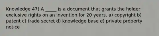 Knowledge 47) A _____ is a document that grants the holder exclusive rights on an invention for 20 years. a) copyright b) patent c) trade secret d) knowledge base e) private property notice