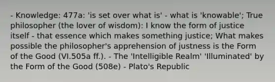 - Knowledge: 477a: 'is set over what is' - what is 'knowable'; True philosopher (the lover of wisdom): I know the form of justice itself - that essence which makes something justice; What makes possible the philosopher's apprehension of justness is the Form of the Good (VI.505a ff.). - The 'Intelligible Realm' 'Illuminated' by the Form of the Good (508e) - Plato's Republic