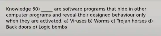 Knowledge 50) _____ are software programs that hide in other computer programs and reveal their designed behaviour only when they are activated. a) Viruses b) Worms c) Trojan horses d) Back doors e) Logic bombs