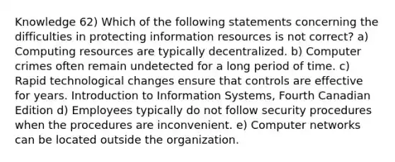 Knowledge 62) Which of the following statements concerning the difficulties in protecting information resources is not correct? a) Computing resources are typically decentralized. b) Computer crimes often remain undetected for a long period of time. c) Rapid technological changes ensure that controls are effective for years. Introduction to Information Systems, Fourth Canadian Edition d) Employees typically do not follow security procedures when the procedures are inconvenient. e) Computer networks can be located outside the organization.