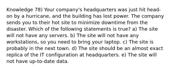 Knowledge 78) Your company's headquarters was just hit head-on by a hurricane, and the building has lost power. The company sends you to their hot site to minimize downtime from the disaster. Which of the following statements is true? a) The site will not have any servers. b) The site will not have any workstations, so you need to bring your laptop. c) The site is probably in the next town. d) The site should be an almost exact replica of the IT configuration at headquarters. e) The site will not have up-to-date data.