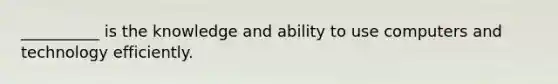 __________ is the knowledge and ability to use computers and technology efficiently.