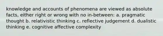 knowledge and accounts of phenomena are viewed as absolute facts, either right or wrong with no in-between: a. pragmatic thought b. relativistic thinking c. reflective judgement d. dualistic thinking e. cognitive affective complexity