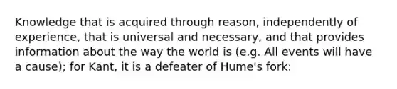 Knowledge that is acquired through reason, independently of experience, that is universal and necessary, and that provides information about the way the world is (e.g. All events will have a cause); for Kant, it is a defeater of Hume's fork: