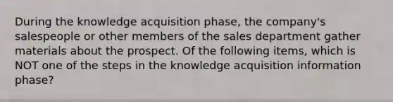 During the knowledge acquisition​ phase, the​ company's salespeople or other members of the sales department gather materials about the prospect. Of the following​ items, which is NOT one of the steps in the knowledge acquisition information​ phase?