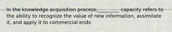 In the knowledge acquisition process,_________ capacity refers to the ability to recognize the value of new information, assimilate it, and apply it to commercial ends