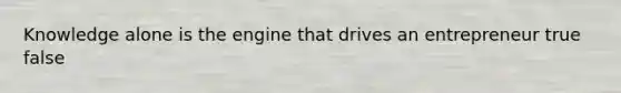 Knowledge alone is the engine that drives an entrepreneur true false
