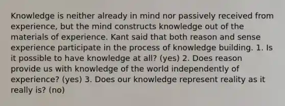 Knowledge is neither already in mind nor passively received from experience, but the mind constructs knowledge out of the materials of experience. Kant said that both reason and sense experience participate in the process of knowledge building. 1. Is it possible to have knowledge at all? (yes) 2. Does reason provide us with knowledge of the world independently of experience? (yes) 3. Does our knowledge represent reality as it really is? (no)