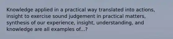 Knowledge applied in a practical way translated into actions, insight to exercise sound judgement in practical matters, synthesis of our experience, insight, understanding, and knowledge are all examples of...?