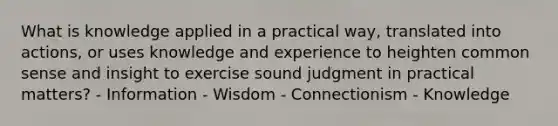 What is knowledge applied in a practical way, translated into actions, or uses knowledge and experience to heighten common sense and insight to exercise sound judgment in practical matters? - Information - Wisdom - Connectionism - Knowledge