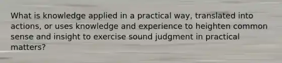 What is knowledge applied in a practical way, translated into actions, or uses knowledge and experience to heighten common sense and insight to exercise sound judgment in practical matters?