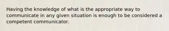 Having the knowledge of what is the appropriate way to communicate in any given situation is enough to be considered a competent communicator.