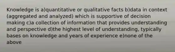 Knowledge is a)quantitative or qualitative facts b)data in context (aggregated and analyzed) which is supportive of decision making c)a collection of information that provides understanding and perspective d)the highest level of understanding, typically bases on knowledge and years of experience e)none of the above