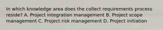 In which knowledge area does the collect requirements process reside? A. Project integration management B. Project scope management C. Project risk management D. Project initiation