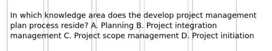 In which knowledge area does the develop project management plan process reside? A. Planning B. Project integration management C. Project scope management D. Project initiation