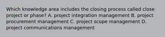 Which knowledge area includes the closing process called close project or phase? A. project integration management B. project procurement management C. project scope management D. project communications management