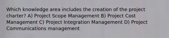 Which knowledge area includes the creation of the project charter? A) Project Scope Management B) Project Cost Management C) Project Integration Management D) Project Communications management