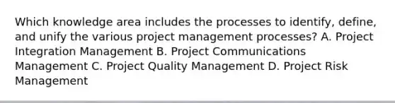 Which knowledge area includes the processes to identify, define, and unify the various project management processes? A. Project Integration Management B. Project Communications Management C. Project Quality Management D. Project Risk Management