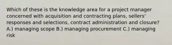 Which of these is the knowledge area for a project manager concerned with acquisition and contracting plans, sellers' responses and selections, contract administration and closure? A.) managing scope B.) managing procurement C.) managing risk