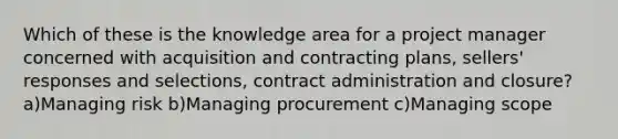 Which of these is the knowledge area for a project manager concerned with acquisition and contracting plans, sellers' responses and selections, contract administration and closure? a)Managing risk b)Managing procurement c)Managing scope