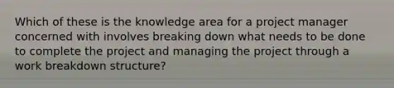 Which of these is the knowledge area for a project manager concerned with involves breaking down what needs to be done to complete the project and managing the project through a work breakdown structure?