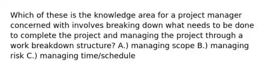 Which of these is the knowledge area for a project manager concerned with involves breaking down what needs to be done to complete the project and managing the project through a work breakdown structure? A.) managing scope B.) managing risk C.) managing time/schedule