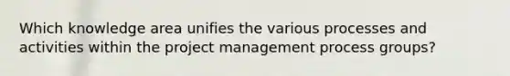 Which knowledge area unifies the various processes and activities within the project management process groups?