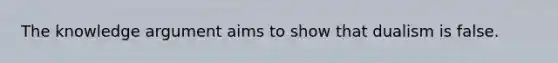 The knowledge argument aims to show that dualism is false.