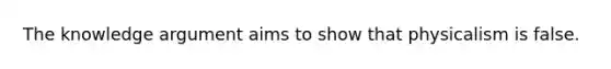 The knowledge argument aims to show that physicalism is false.