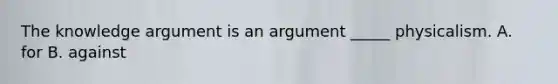 The knowledge argument is an argument _____ physicalism. A. for B. against