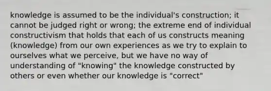 knowledge is assumed to be the individual's construction; it cannot be judged right or wrong; the extreme end of individual constructivism that holds that each of us constructs meaning (knowledge) from our own experiences as we try to explain to ourselves what we perceive, but we have no way of understanding of "knowing" the knowledge constructed by others or even whether our knowledge is "correct"