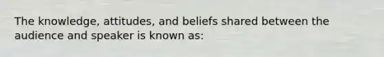 The knowledge, attitudes, and beliefs shared between the audience and speaker is known as: