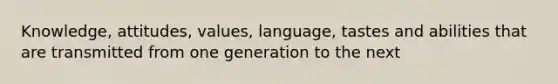 Knowledge, attitudes, values, language, tastes and abilities that are transmitted from one generation to the next