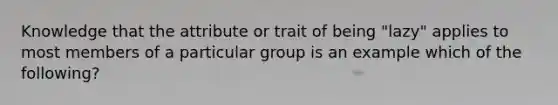 Knowledge that the attribute or trait of being "lazy" applies to most members of a particular group is an example which of the following?