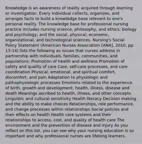 Knowledge is an awareness of reality acquired through learning or investigation. Every individual collects, organizes, and arranges facts to build a knowledge base relevant to one's personal reality. The knowledge base for professional nursing practice includes nursing science, philosophy, and ethics; biology and psychology; and the social, physical, economic, organizational, and technological sciences. Nursing's Social Policy Statement (American Nurses Association [ANA], 2010, pp. 13-14) lists the following as issues that nurses address in partnership with individuals, families, communities, and populations: Promotion of health and wellness Promotion of safety and quality of care Care, self-care processes, and care coordination Physical, emotional, and spiritual comfort, discomfort, and pain Adaptation to physiologic and pathophysiologic processes Emotions related to the experience of birth, growth and development, health, illness, disease and death Meanings ascribed to health, illness, and other concepts Linguistic and cultural sensitivity Health literacy Decision making and the ability to make choices Relationships, role performance, and change processes within relationships Social policies and their effects on health Health care systems and their relationships to access, cost, and quality of health care The environment and the prevention of disease and injury As you reflect on this list, you can see why your nursing education is so important and why professional nurses are lifelong learners.