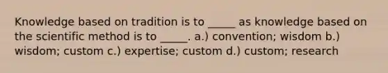 Knowledge based on tradition is to _____ as knowledge based on the scientific method is to _____. a.) convention; wisdom b.) wisdom; custom c.) expertise; custom d.) custom; research