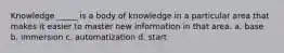 Knowledge _____ is a body of knowledge in a particular area that makes it easier to master new information in that area. a. base b. immersion c. automatization d. start