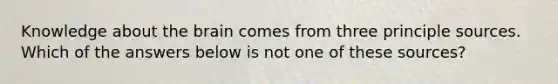 Knowledge about the brain comes from three principle sources. Which of the answers below is not one of these sources?