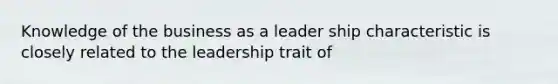 Knowledge of the business as a leader ship characteristic is closely related to the leadership trait of