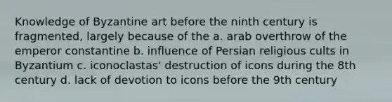 Knowledge of Byzantine art before the ninth century is fragmented, largely because of the a. arab overthrow of the emperor constantine b. influence of Persian religious cults in Byzantium c. iconoclastas' destruction of icons during the 8th century d. lack of devotion to icons before the 9th century