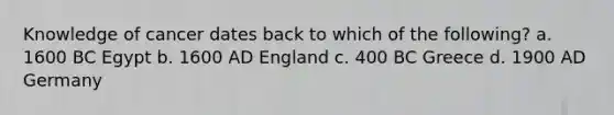 Knowledge of cancer dates back to which of the following? a. 1600 BC Egypt b. 1600 AD England c. 400 BC Greece d. 1900 AD Germany