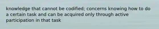 knowledge that cannot be codified; concerns knowing how to do a certain task and can be acquired only through active participation in that task