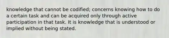 knowledge that cannot be codified; concerns knowing how to do a certain task and can be acquired only through active participation in that task. It is knowledge that is understood or implied without being stated.