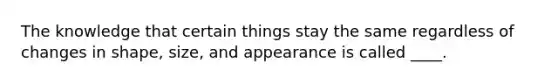 The knowledge that certain things stay the same regardless of changes in shape, size, and appearance is called ____.