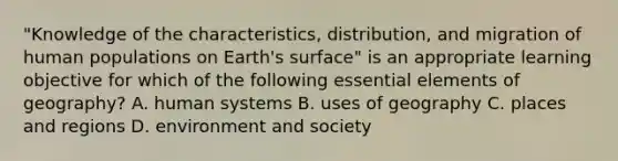 "Knowledge of the characteristics, distribution, and migration of human populations on Earth's surface" is an appropriate learning objective for which of the following essential elements of geography? A. human systems B. uses of geography C. places and regions D. environment and society