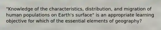 "Knowledge of the characteristics, distribution, and migration of human populations on Earth's surface" is an appropriate learning objective for which of the <a href='https://www.questionai.com/knowledge/kqSssz4B6a-essential-elements' class='anchor-knowledge'>essential elements</a> of geography?