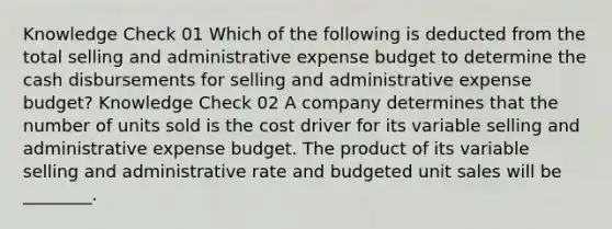 Knowledge Check 01 Which of the following is deducted from the total selling and administrative expense budget to determine the cash disbursements for selling and administrative expense budget? Knowledge Check 02 A company determines that the number of units sold is the cost driver for its variable selling and administrative expense budget. The product of its variable selling and administrative rate and budgeted unit sales will be ________.