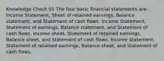 Knowledge Check 01 The four basic financial statements are: Income Statement, Sheet of retained earnings, Balance statement, and Statement of cash flows. Income Statement, Statement of earnings, Balance statement, and Statement of cash flows. Income sheet, Statement of retained earnings, Balance sheet, and Statement of cash flows. Income Statement, Statement of retained earnings, Balance sheet, and Statement of cash flows.